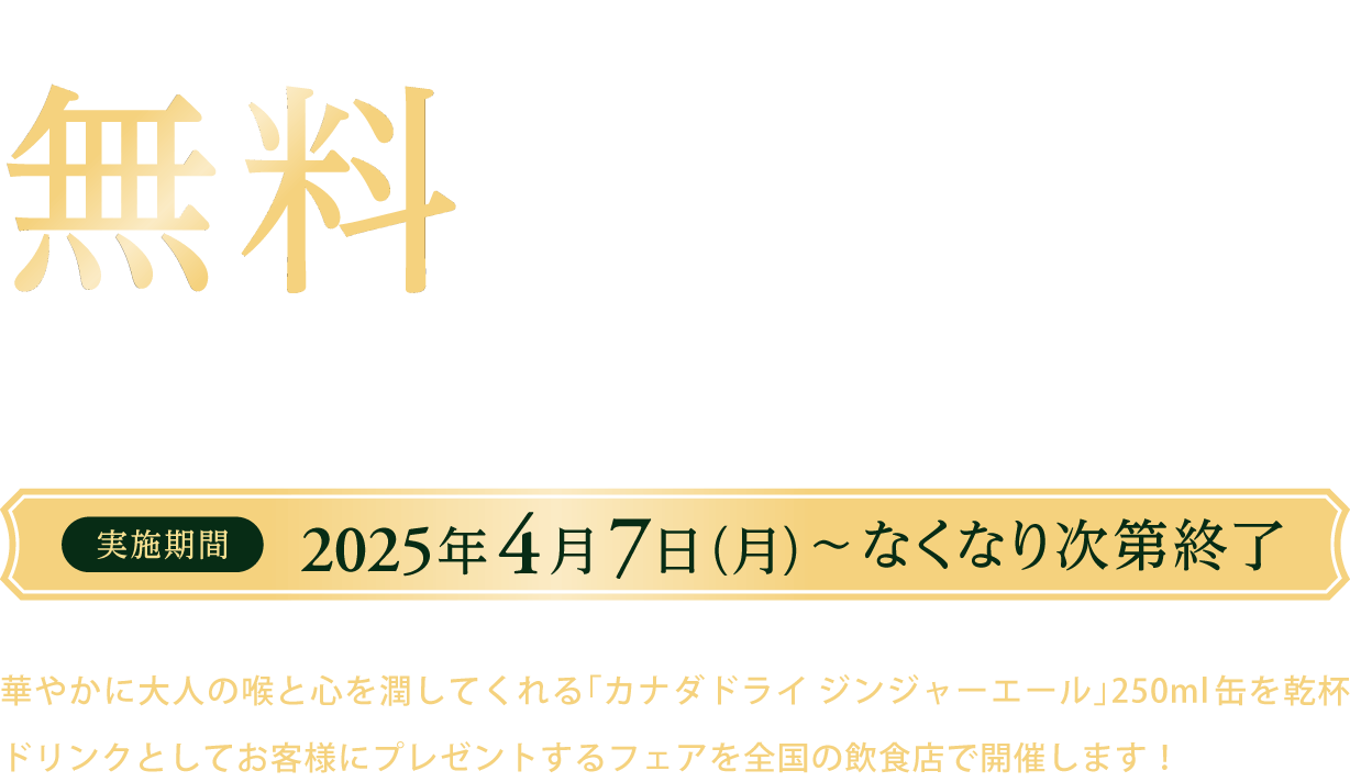 1杯目の乾杯ドリンクとしてカナダドライ ジンジャーエールを無料でご提供中 乾杯ドリンクプレゼントフェア 実施期間 2025年4月7日（月）～なくなり次第終了 華やかに大人の喉と心を潤してくれる「カナダドライ ジンジャーエール」250ml缶を乾杯ドリンクとしてお客様にプレゼントするフェアを全国の飲食店で開催します！