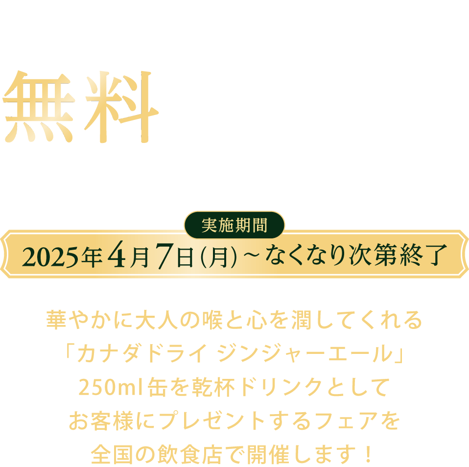 1杯目の乾杯ドリンクとしてカナダドライ ジンジャーエールを無料でご提供中 乾杯ドリンクプレゼントフェア 実施期間 2025年4月7日（月）～なくなり次第終了 華やかに大人の喉と心を潤してくれる「カナダドライ ジンジャーエール」250ml缶を乾杯ドリンクとしてお客様にプレゼントするフェアを全国の飲食店で開催します！