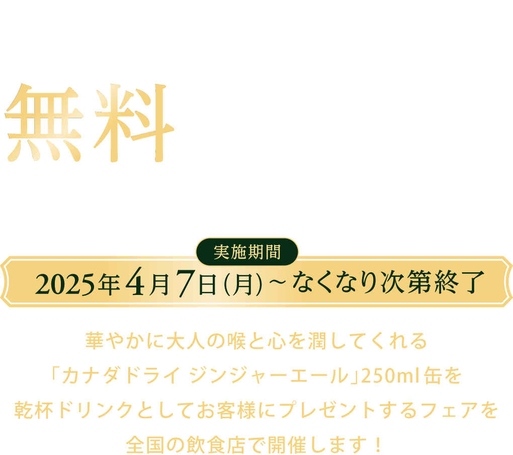1杯目の乾杯ドリンクとしてカナダドライ ジンジャーエールを無料でご提供中 乾杯ドリンクプレゼントフェア 実施期間 2025年4月7日（月）～なくなり次第終了 華やかに大人の喉と心を潤してくれる「カナダドライ ジンジャーエール」250ml缶を乾杯ドリンクとしてお客様にプレゼントするフェアを全国の飲食店で開催します！