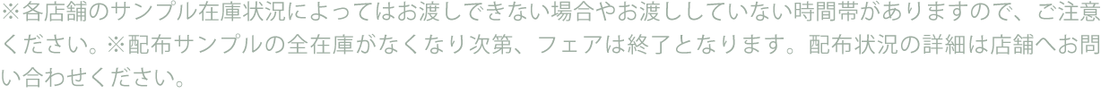 ※各店舗のサンプル在庫状況によってはお渡しできない場合やお渡ししていない時間帯がありますので、ご注意ください。※配布サンプルの全在庫がなくなり次第、フェアは終了となります。配布状況の詳細は店舗へお問い合わせください。