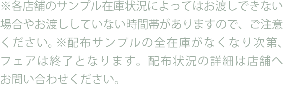※各店舗のサンプル在庫状況によってはお渡しできない場合やお渡ししていない時間帯がありますので、ご注意ください。※配布サンプルの全在庫がなくなり次第、フェアは終了となります。配布状況の詳細は店舗へお問い合わせください。