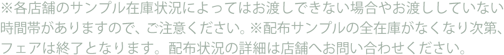 ※各店舗のサンプル在庫状況によってはお渡しできない場合やお渡ししていない時間帯がありますので、ご注意ください。※配布サンプルの全在庫がなくなり次第、フェアは終了となります。配布状況の詳細は店舗へお問い合わせください。