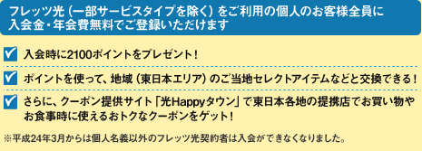 【フレッツ光（一部サービスタイプを除く）をご利用のお客様全員に入会金・年会費無料でご登録いただけます】「入会時に2100ポイントをプレゼント！」「ポイントを使って、地域（東日本エリア）のご当地セレクトアイテムなどと交換できる！」「さらに、クーポン提供サイト「光Happyタウン」で東日本各地の提携店でお買い物やお食事時に使えるおトクなクーポンをゲット！」