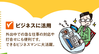 【ビジネスに活用】外出中での急な仕事の対応や打合せにも便利です。できるビジネスマンに大活躍。