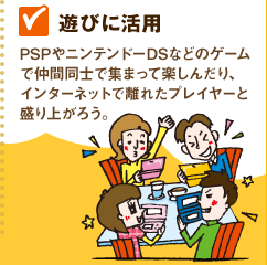 【遊びに活用】PSPやニンテンドーDSなどのゲームで仲間同士で集まって楽しんだり、インターネットで離れたプレイヤーと盛り上がろう。