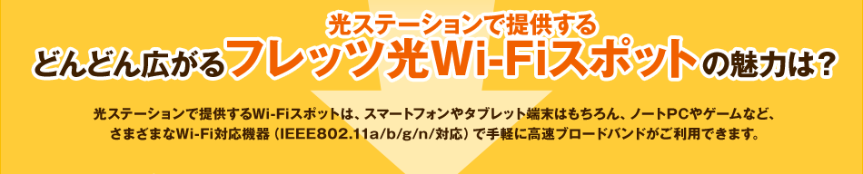 光ステーションで提供する どんどん広がるフレッツ光Wi-Fiスポットの魅力は？　光ステーションで提供するWi-Fiスポットは、スマートフォンやタブレット端末はもちろん、ノートPCやゲームなど、さまざまなWi-Fi対応機器（IEEE802.11a/b/g/n/対応）で手軽に高速ブロードバンドがご利用できます。