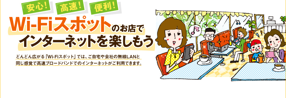 【安心！高速！便利！】Wi-Fiスポットのお店でインターネットを楽しもう　どんどん広がる「Wi-Fiスポット」では、ご自宅や会社の無線LANと同じ感覚で高速ブロードバンドでのインターネットがご利用できます。