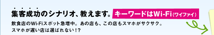 集客成功のシナリオ、教えます。【キーワードはWi-Fi（ワイファイ）】飲食店のWi-Fiスポット急増中。あの店も、この店もスマホがサクサク。スマホが遅い店は選ばれない！？