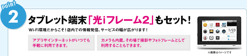 POINT2．タブレット端末「光iフレーム2」もセット！：Wi-Fi環境だからこそ！店内での情報発信、サービスの幅が広がります！「アプリやインターネットがいつでも手軽に利用できます。」「カメラも内蔵、その場で撮影やフォトフレームとして利用することもできます。」