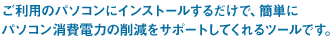 ご利用のパソコンにインストールするだけで、簡単にパソコン消費電力の削減をサポートしてくれるツールです。