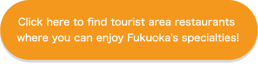 Click here to find tourist area restaurants where you can enjoy Fukuoka's specialties!
