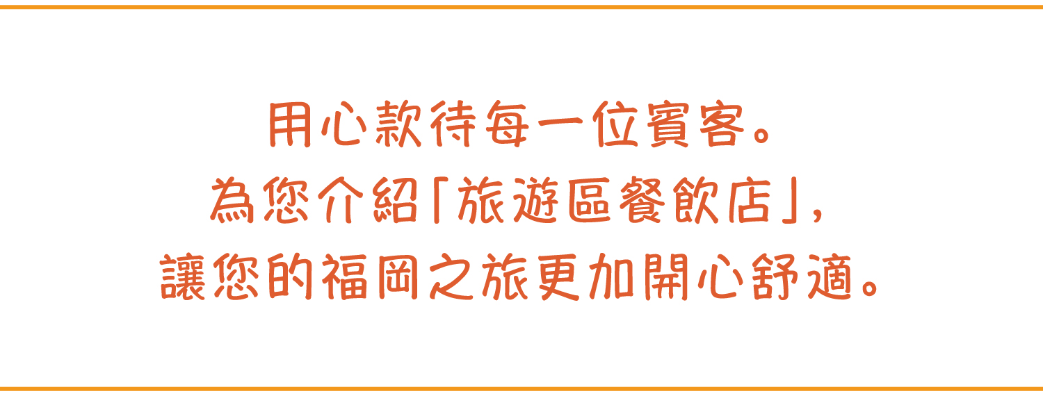 用心款待?一位賓客。為?介紹「旅遊區餐飲店」，讓?的福岡之旅更加開心舒適。
