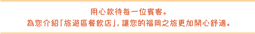 用心款待?一位賓客。為?介紹「旅遊區餐飲店」，讓?的福岡之旅更加開心舒適。