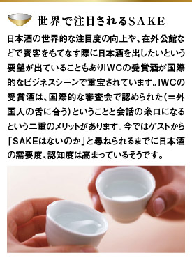 【世界で注目されるSAKE】日本酒の世界的な注目度の向上や、在外公館などで賓客をもてなす際に日本酒を出したいという要望が出ていることもありIWCの受賞酒が国際的なビジネスシーンで重宝されています。IWCの受賞酒は、国際的な審査会で認められた（＝外国人の舌に合う）ということと会話の糸口になるという二重のメリットがあります。今ではゲストから「SAKEはないのか」と尋ねられるまでに日本酒の需要度、認知度は高まっているそうです。