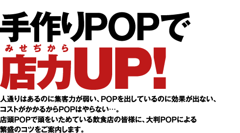 手作りPOPで店力UP!人通りはあるのに集客力が弱い、POPを出しているのに効果が出ない、 コストがかかるからPOPはやらない…。 店頭POPで頭をいためている飲食店の皆様に、大判POPによる 繁盛のコツをご案内します。