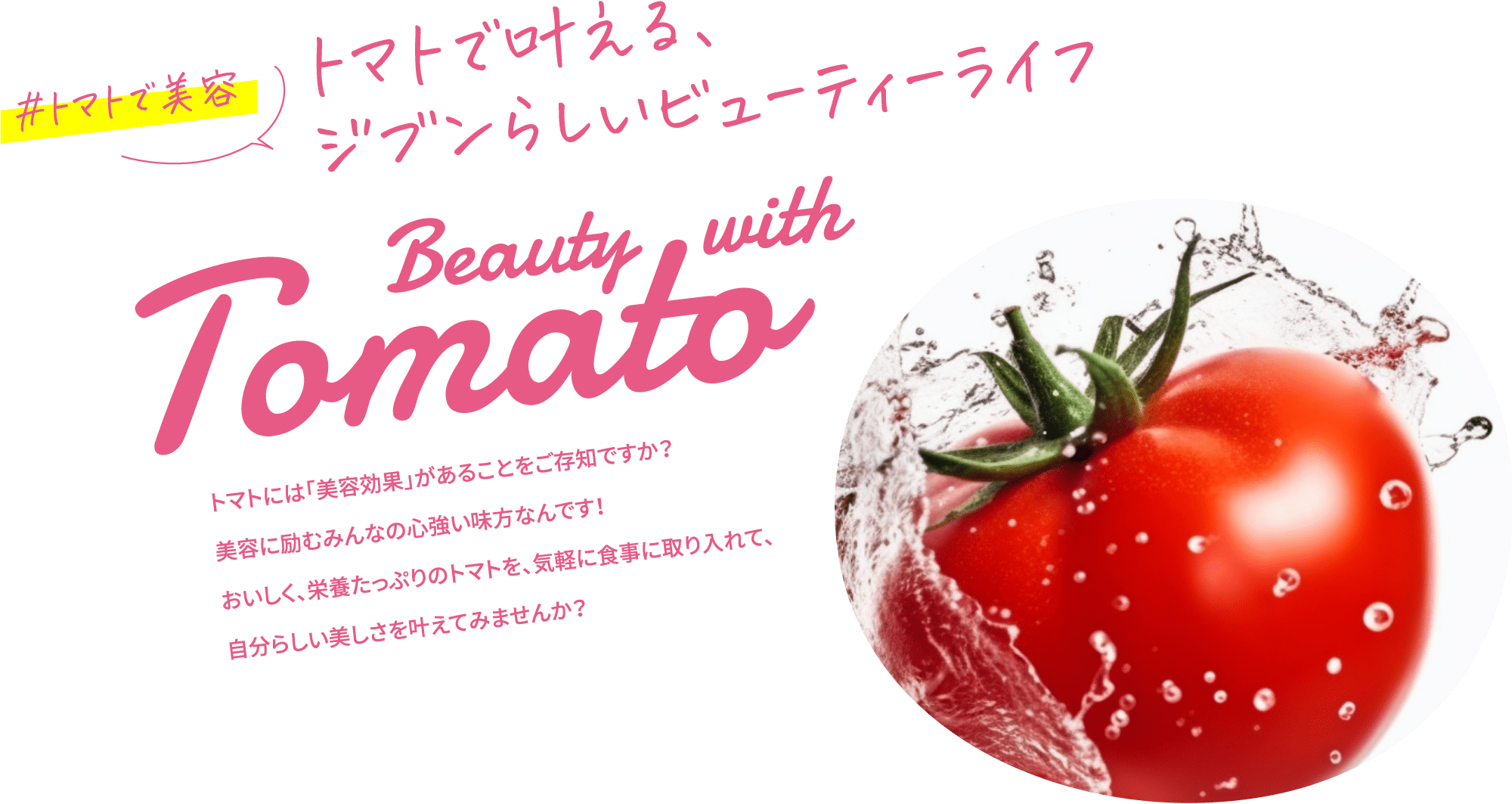 #トマトで美容 トマトで叶える、ジブンらしいビューティーライフ Beauty with Tomato トマトには「美容効果」があることをご存知ですか？美容に励むみんなの心強い味方なんです！おいしく、栄養たっぷりのトマトを、気軽に食事に取り入れて、自分らしい美しさを叶えてみませんか？