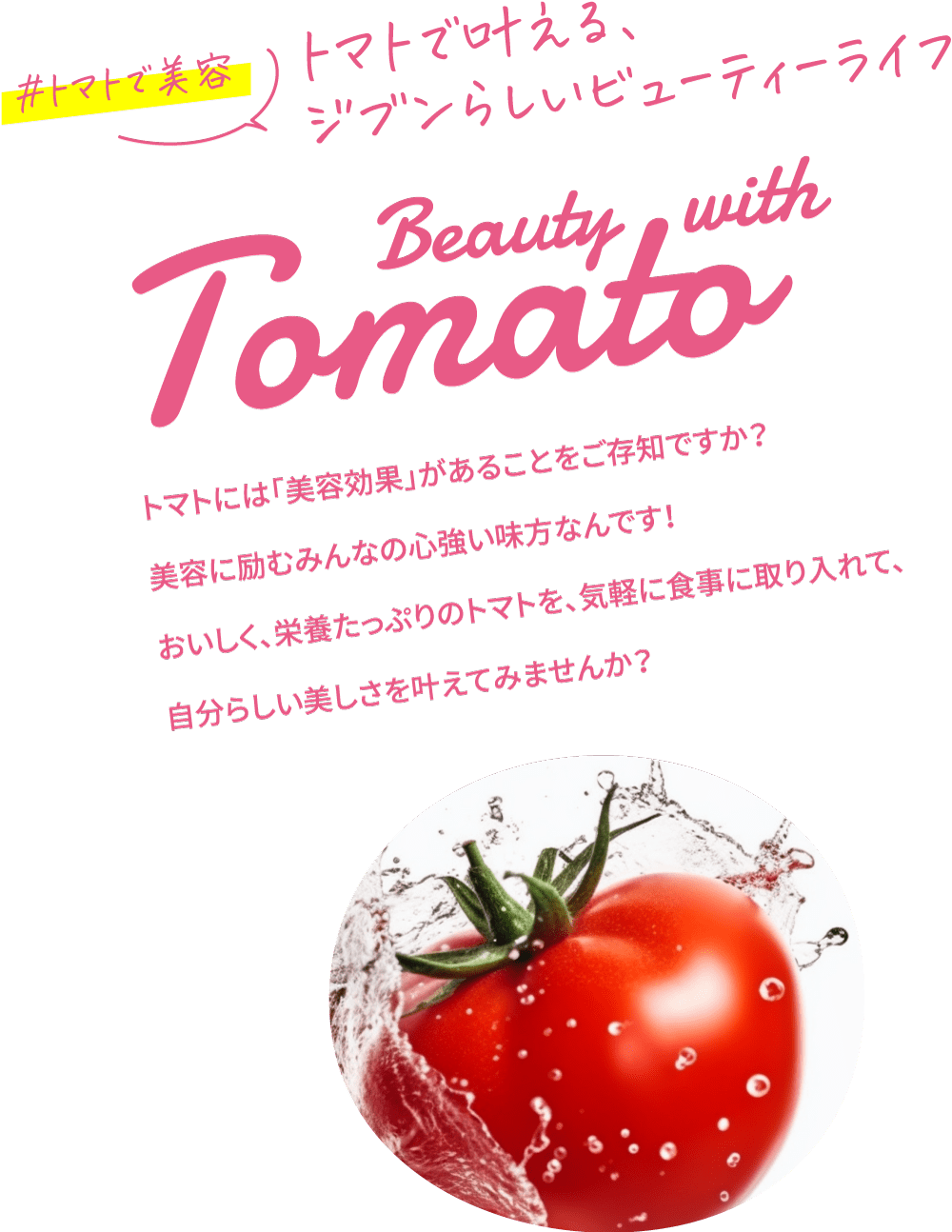 #トマトで美容 トマトで叶える、ジブンらしいビューティーライフ Beauty with Tomato トマトには「美容効果」があることをご存知ですか？美容に励むみんなの心強い味方なんです！おいしく、栄養たっぷりのトマトを、気軽に食事に取り入れて、自分らしい美しさを叶えてみませんか？