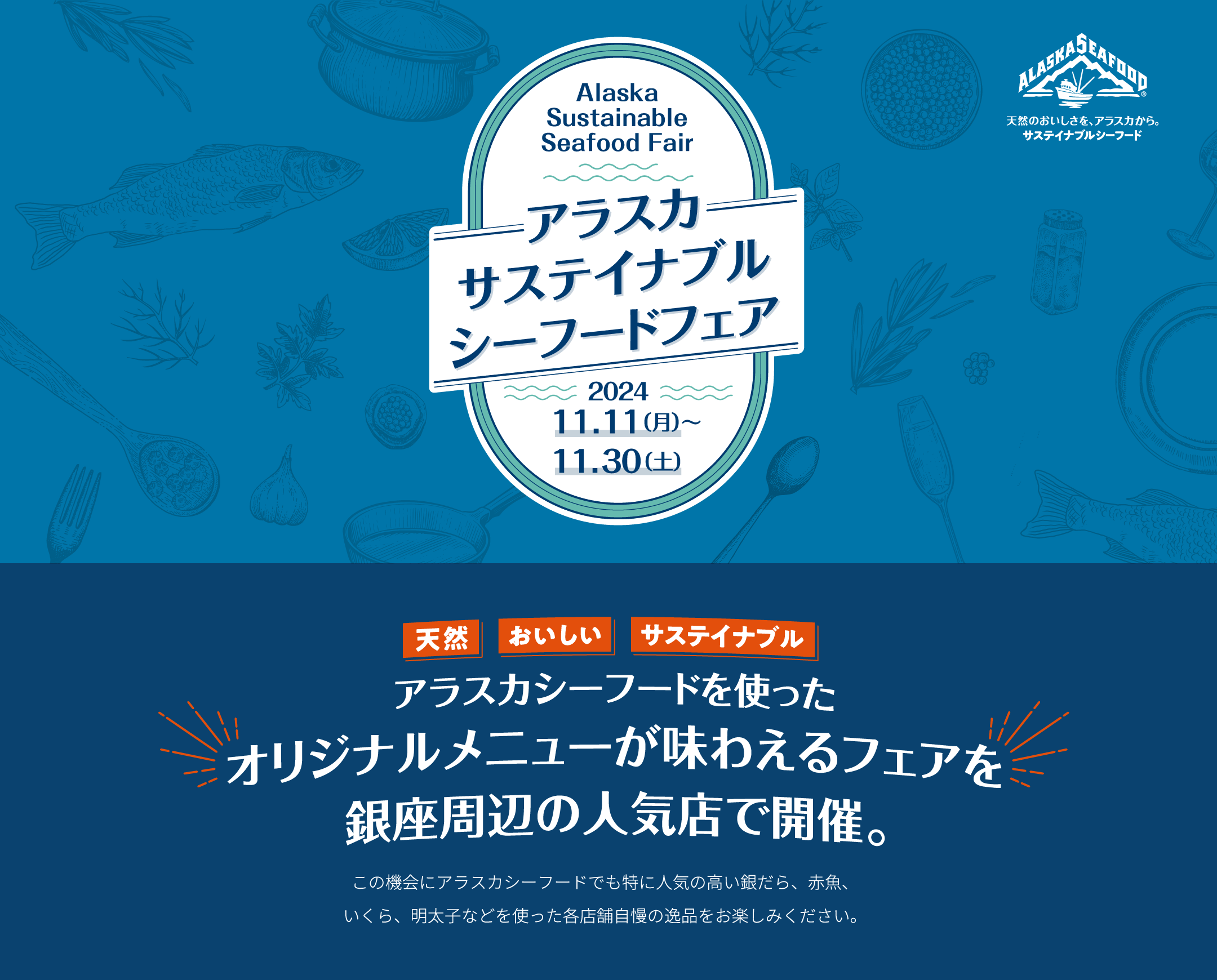 アラスカ サステイナブル シーフードフェア 2024.11.11（月）〜 11.30（土） アラスカシーフードを使ったオリジナルメニューが味わえるフェアを銀座周辺の人気店で開催。この機会にアラスカシーフードでも特に人気の高い銀だら、赤魚、いくら、明太子などを使った各店舗自慢の逸品をお楽しみください。