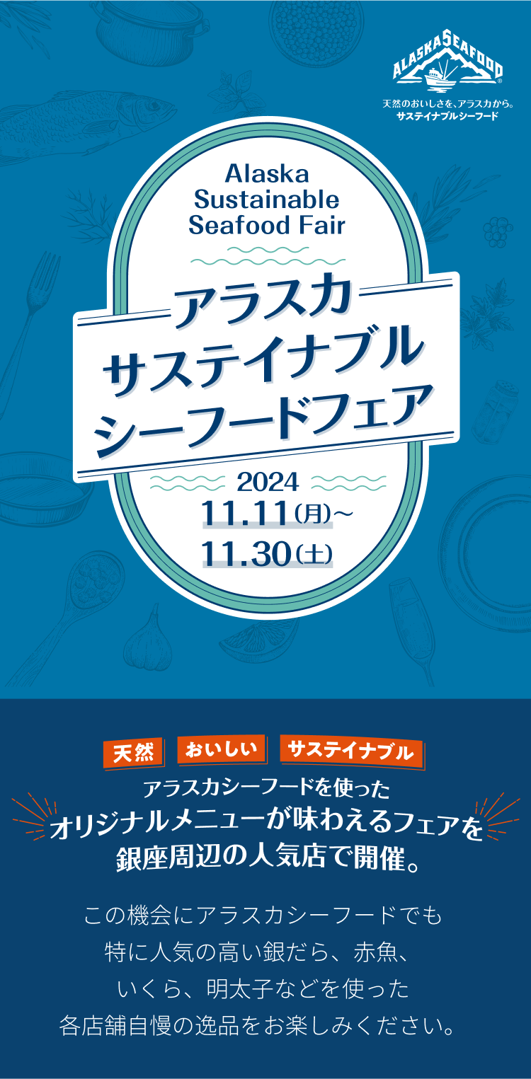 アラスカ サステイナブル シーフードフェア 2024.11.11（月）〜 11.30（土） アラスカシーフードを使ったオリジナルメニューが味わえるフェアを銀座周辺の人気店で開催。この機会にアラスカシーフードでも特に人気の高い銀だら、赤魚、いくら、明太子などを使った各店舗自慢の逸品をお楽しみください。