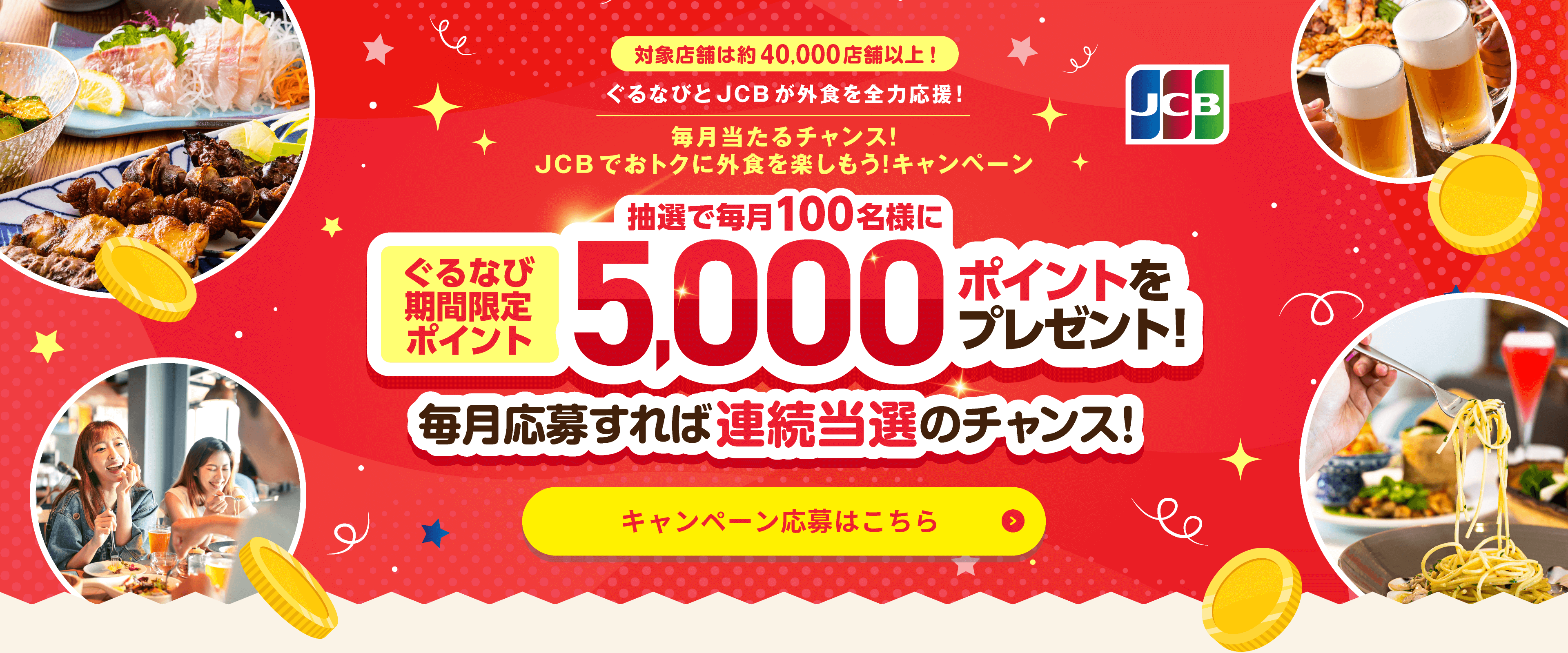 対象店舗は約40,000店舗以上！ ぐるなびとJCBが外食を全力応援！ 毎月当たるチャンス！JCBでおトクに外食を楽しもう！キャンペーン ぐるなび期間限定ポイント毎月抽選で100名様に5,000ポイントをプレゼント！ 毎月応募すれば連続当選のチャンス！ キャンペーン応募はこちら