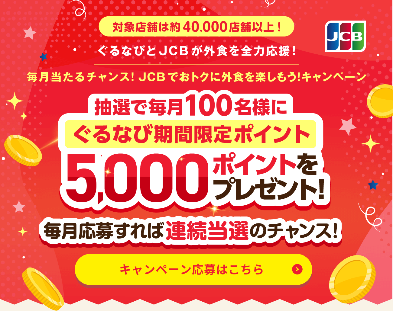 対象店舗は約40,000店舗以上！ ぐるなびとJCBが外食を全力応援！ 毎月当たるチャンス！JCBでおトクに外食を楽しもう！キャンペーン ぐるなび期間限定ポイント毎月抽選で100名様に5,000ポイントをプレゼント！ 毎月応募すれば連続当選のチャンス！ キャンペーン応募はこちら