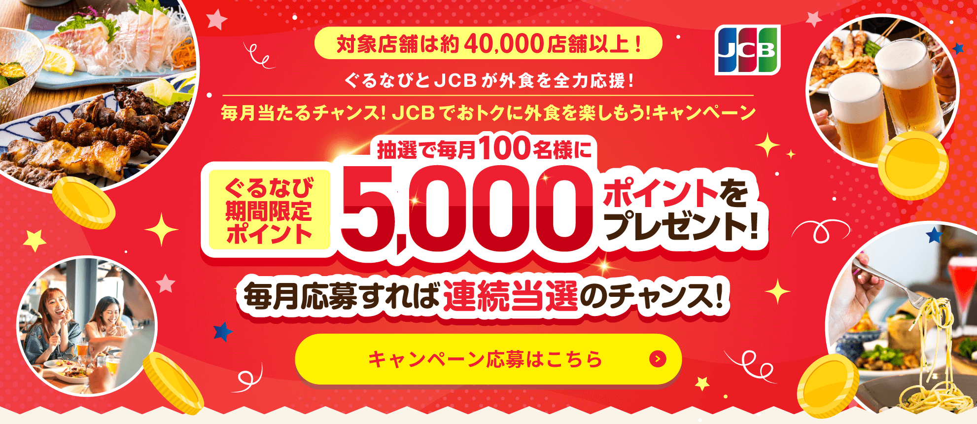 対象店舗は約40,000店舗以上！ ぐるなびとJCBが外食を全力応援！ 毎月当たるチャンス！JCBでおトクに外食を楽しもう！キャンペーン ぐるなび期間限定ポイント毎月抽選で100名様に5,000ポイントをプレゼント！ 毎月応募すれば連続当選のチャンス！ キャンペーン応募はこちら