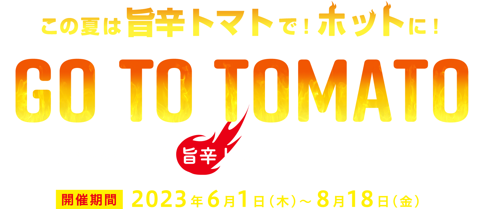 この夏は旨辛トマトで！ホットに！ GO TO TOMATO －お店でも家庭でも 旨辛トマトメニューを楽しもう！－ 開催期間：2023年6月1日(木)～8月18日(金)