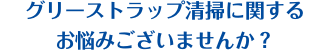 グリーストラップ清掃に関するお悩みございませんか？