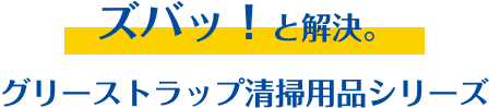 ズバッ！と解決。グリーストラップ清掃用品シリーズ