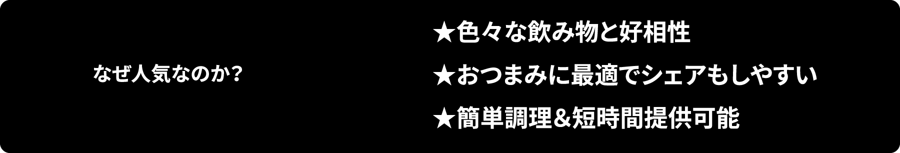 なぜ人気なのか？ ★色々な飲み物と好相性★おつまみに最適でシェアもしやすい★簡単調理＆短時間提供可能