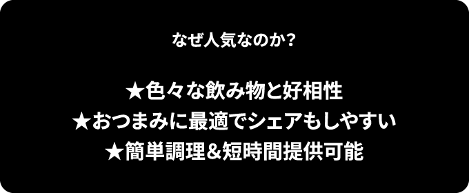 なぜ人気なのか？ ★色々な飲み物と好相性★おつまみに最適でシェアもしやすい★簡単調理＆短時間提供可能