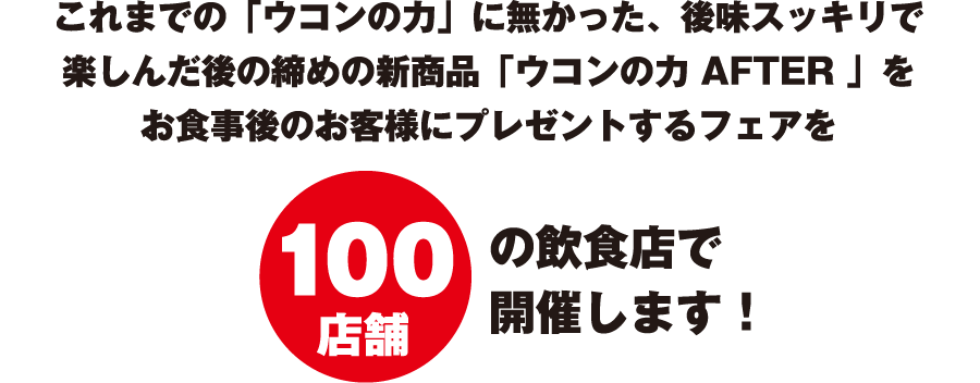 これまでの「ウコンの力」に無かった、後味スッキリで楽しんだ後の締めの新商品「ウコンの力 AFTER 」をお食事後のお客様にプレゼントするフェアを100店舗の飲食店で開催します！