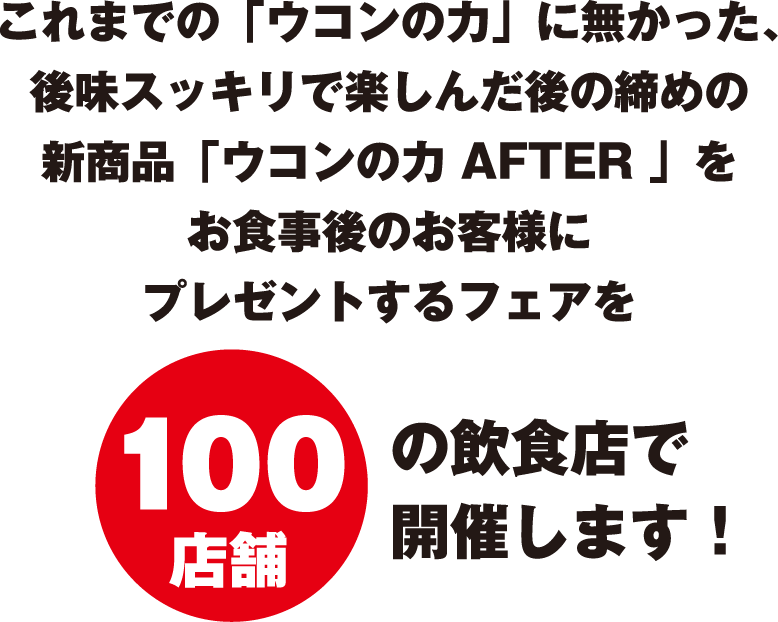 これまでの「ウコンの力」に無かった、後味スッキリで楽しんだ後の締めの新商品「ウコンの力 AFTER 」をお食事後のお客様にプレゼントするフェアを100店舗の飲食店で開催します！