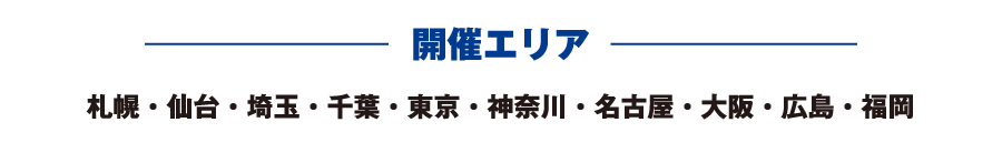 開催エリア 札幌・仙台・埼玉・千葉・東京・神奈川・名古屋・大阪・広島・福岡