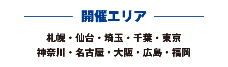 開催エリア 札幌・仙台・埼玉・千葉・東京・神奈川・名古屋・大阪・広島・福岡